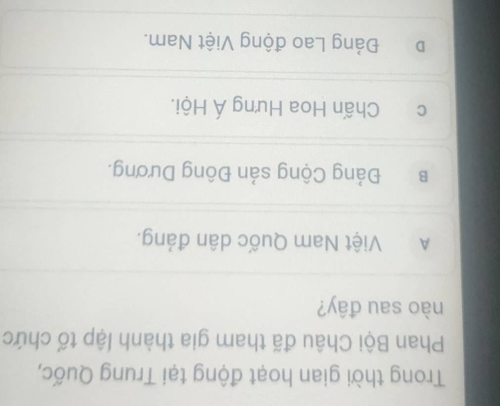 Trong thời gian hoạt động tại Trung Quốc,
Phan Bội Châu đã tham gia thành lập tố chức
nào sau đây?
A Việt Nam Quốc dân đảng.
B Đảng Cộng sản Đông Dương.
c Chấn Hoa Hưng Á Hội.
D Đảng Lao động Việt Nam.