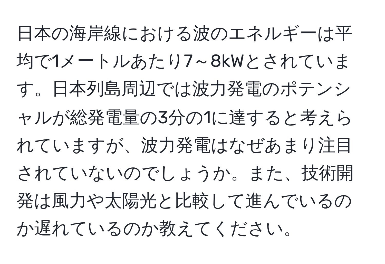 日本の海岸線における波のエネルギーは平均で1メートルあたり7～8kWとされています。日本列島周辺では波力発電のポテンシャルが総発電量の3分の1に達すると考えられていますが、波力発電はなぜあまり注目されていないのでしょうか。また、技術開発は風力や太陽光と比較して進んでいるのか遅れているのか教えてください。