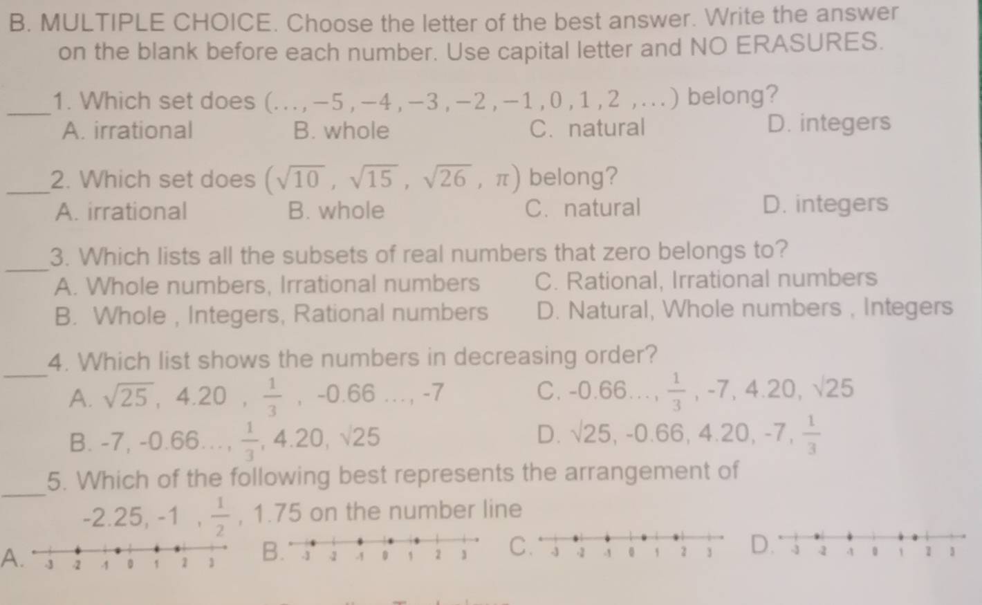 Choose the letter of the best answer. Write the answer
on the blank before each number. Use capital letter and NO ERASURES.
_
1. Which set does (.. . , - 5 , -4 , -3 , -2 , -1 , 0 , 1 , 2,...) belong?
A. irrational B. whole C. natural D. integers
_2. Which set does (sqrt(10),sqrt(15),sqrt(26),π ) belong?
A. irrational B. whole C. natural D. integers
_
3. Which lists all the subsets of real numbers that zero belongs to?
A. Whole numbers, Irrational numbers C. Rational, Irrational numbers
B. Whole , Integers, Rational numbers D. Natural, Whole numbers , Integers
_
4. Which list shows the numbers in decreasing order?
C.
A. sqrt(25), 4.20,  1/3 , -0.66..., -7 -0.66...,  1/3 , -7, 4.20, sqrt(25)
B. -7, -0.66...,  1/3 , 4.20, sqrt(25)
D. surd 25, -0.66, 4.20, -7,  1/3 
_
5. Which of the following best represents the arrangement of
-2.25, -1,  1/2  , 1.75 on the number line
A.
B.C