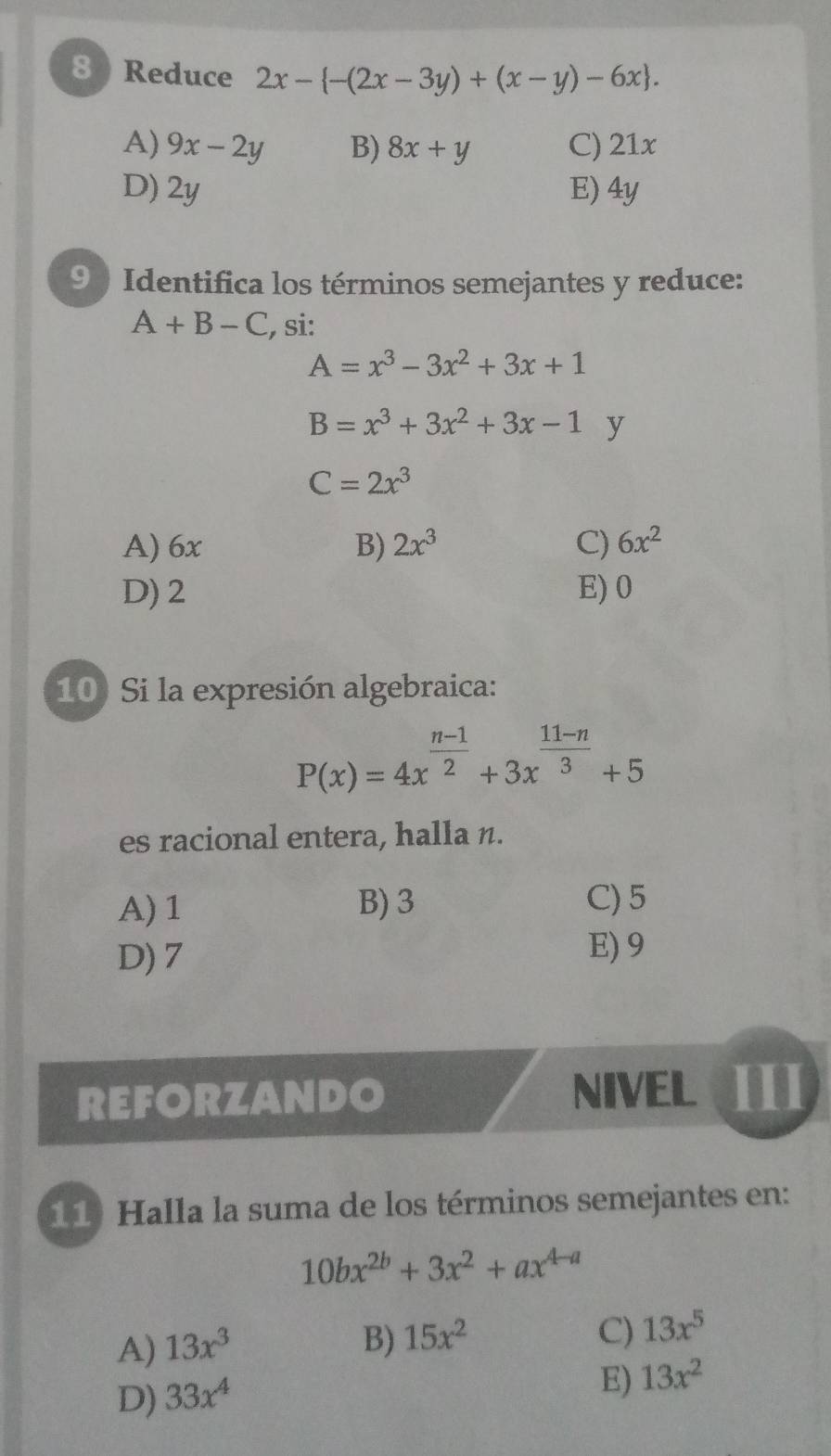 8 ) Reduce 2x- -(2x-3y)+(x-y)-6x.
A) 9x-2y B) 8x+y C) 21x
D) 2y E) 4y
9 ) Identifica los términos semejantes y reduce:
A+B-C , si:
A=x^3-3x^2+3x+1
B=x^3+3x^2+3x-1 y
C=2x^3
A) 6x B) 2x^3 C) 6x^2
D) 2 E) 0
10) Si la expresión algebraica:
P(x)=4x^(frac n-1)2+3x^(frac 11-n)3+5
es racional entera, halla n.
A) 1 B) 3 C) 5
D) 7
E) 9
REFORZANDO NIVEL
11) Halla la suma de los términos semejantes en:
10bx^(2b)+3x^2+ax^(4-a)
C)
A) 13x^3 B) 15x^2 13x^5
D) 33x^4
E) 13x^2