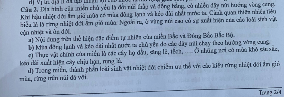 dy Vị trí địa h đã tạo thuận lội cho nu 
Câu 2. Địa hình của miền chủ yếu là đồi núi thấp và đồng bằng, có nhiều dãy núi hướng vòng cung. 
Khí hậu nhiệt đới ẩm gió mùa có mùa đông lạnh và kéo dài nhất nước ta. Cảnh quan thiên nhiên tiêu 
biểu là là rừng nhiệt đới ẩm gió mùa. Ngoài ra, ở vùng núi cao có sự xuất hiện của các loài sinh vật 
cận nhiệt và ôn đới. 
a) Nội dung trên thể hiện đặc điểm tự nhiên của miền Bắc và Đông Bắc Bắc Bộ. 
b) Mùa đông lạnh và kéo dài nhất nước ta chủ yếu do các dãy núi chạy theo hướng vòng cung. 
c) Thực vật chính của miền là các cây họ dầu, săng lẻ, tếch, ... Ở những nơi có mùa khô sâu sắc, 
kéo dài xuất hiện cây chịu hạn, rụng lá. 
d) Trong miền, thành phần loài sinh vật nhiệt đới chiếm ưu thế với các kiểu rừng nhiệt đới ẩm gió 
mùa, rừng trên núi đá vôi. 
Trang 2/4