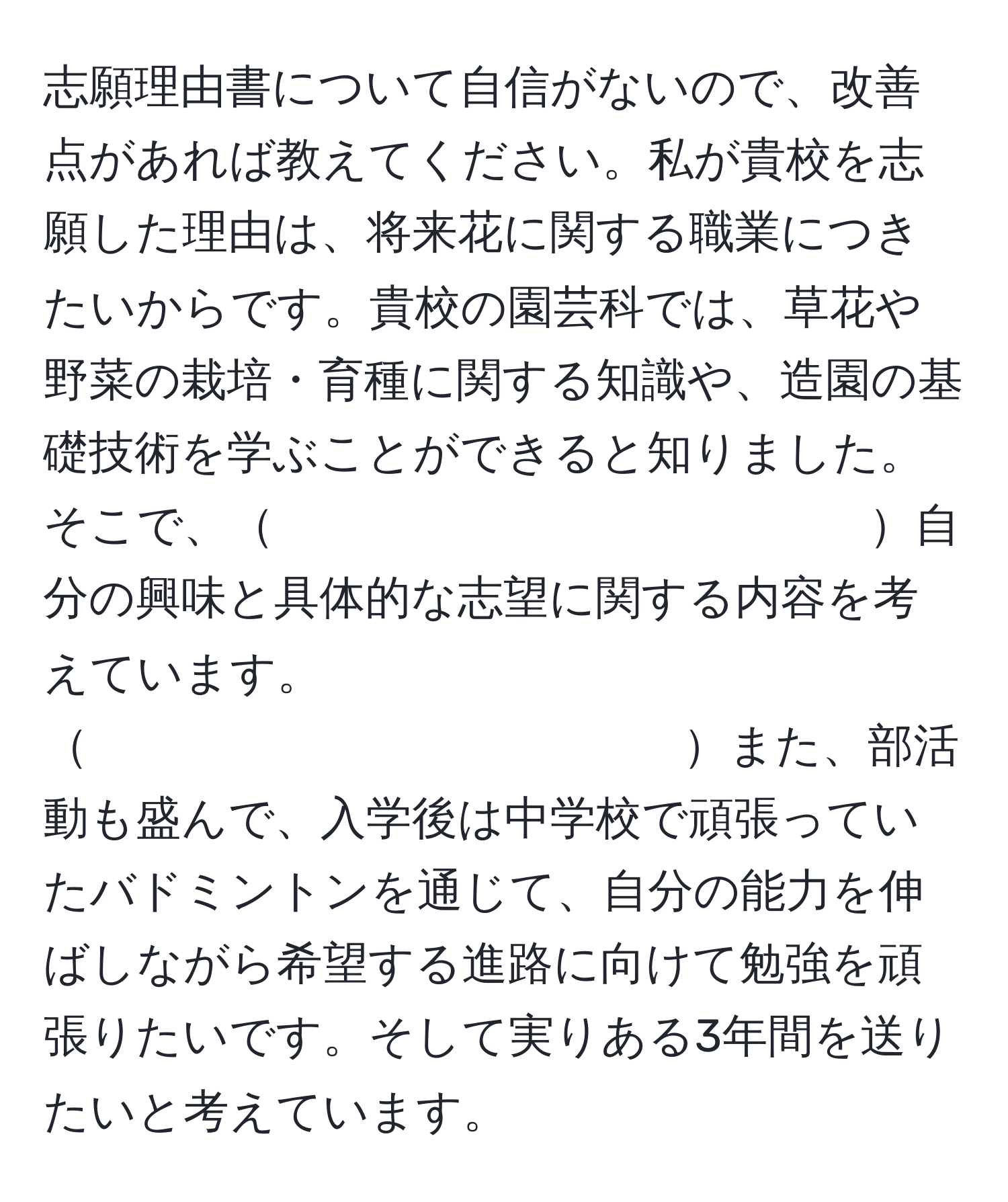 志願理由書について自信がないので、改善点があれば教えてください。私が貴校を志願した理由は、将来花に関する職業につきたいからです。貴校の園芸科では、草花や野菜の栽培・育種に関する知識や、造園の基礎技術を学ぶことができると知りました。そこで、　　　　　　　　　　　　　自分の興味と具体的な志望に関する内容を考えています。　　　　　　　　　　　　　また、部活動も盛んで、入学後は中学校で頑張っていたバドミントンを通じて、自分の能力を伸ばしながら希望する進路に向けて勉強を頑張りたいです。そして実りある3年間を送りたいと考えています。