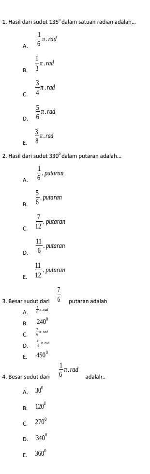 Hasil dari sudut 135° dalam satuan radian adalah...
A.  1/6 π .rac
B.  1/3 π .rad
C.  3/4 π. rad
 5/6  π. rad
D.
E.  3/8 π .rad
2. Hasil dari sudut 330° dalam putaran adalah...
A.  1/6  putaran
B.  5/6  putaran
C.  7/12 . putaran
D.  11/6 . putaran
E.  11/12 . putaran
3. Besar sudut dari  7/6  putaran adalah
A.  1/6 π .rad
B. 240°
C.  7/6 π .rad
D.  11/6 π .rad
E. 450°
4. Besar sudut dari  1/6 π. rad □ 
adalah.
A. 30°
B. 120°
C. 270°
D. 340°
E. 360°