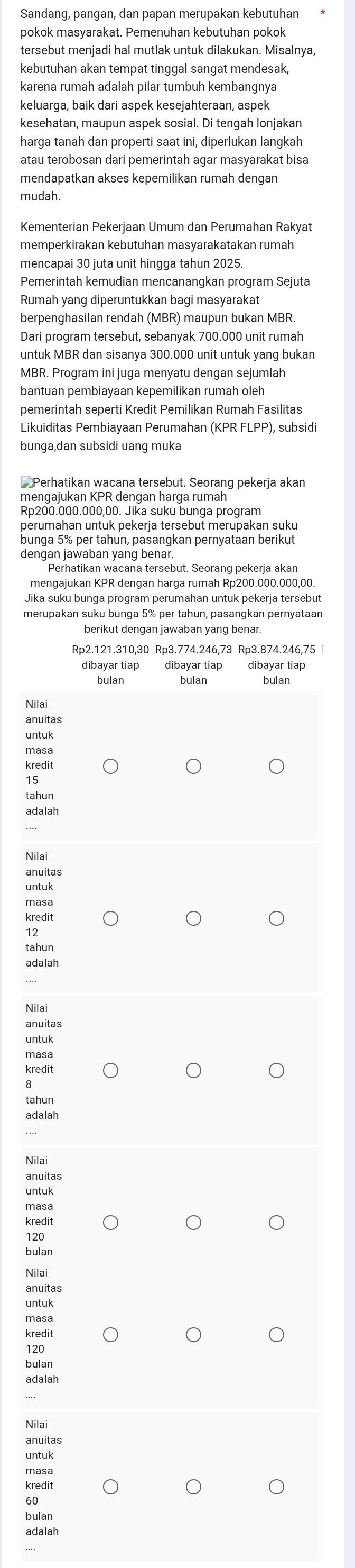 Sandang, pangan, dan papan merupakan kebutuhan
pokok masyarakat. Pemenuhan kebutuhan pokok
tersebut menjadi hal mutlak untuk dilakukan. Misalnya,
kebutuhan akan tempat tinggal sangat mendesak,
karena rumah adalah pilar tumbuh kembangnya
keluarga, baik dari aspek kesejahteraan, aspek
kesehatan, maupun aspek sosial. Di tengah lonjakan
harga tanah dan properti saat ini, diperlukan langkah
atau terobosan dari pemerintah agar masyarakat bisa
mendapatkan akses kepemilikan rumah dengan
mudah.
Kementerian Pekerjaan Umum dan Perumahan Rakyat
memperkirakan kebutuhan masyarakatakan rumah
mencapai 30 juta unit hingga tahun 2025.
Pemerintah kemudian mencanangkan program Sejuta
Rumah yang diperuntukkan bagi masyarakat
berpenghasilan rendah (MBR) maupun bukan MBR.
Dari program tersebut, sebanyak 700.000 unit rumah
untuk MBR dan sisanya 300.000 unit untuk yang bukan
MBR. Program ini juga menyatu dengan sejumlah
bantuan pembiayaan kepemilikan rumah oleh
pemerintah seperti Kredit Pemilikan Rumah Fasilitas
Likuiditas Pembiayaan Perumahan (KPR FLPP), subsidi
bunga,dan subsidi uang muka
__Perhatikan wacana tersebut. Seorang pekerja akan
mengajukan KPR dengan harga rumah
Rp200.000.000,00. Jika suku bunga program
perumahan untuk pekerja tersebut merupakan suku
dengan jawaban yang benar.
Perhatikan wacana tersebut. Seorang pekerja akan
Jika suku bunga program perumahan untuk pekerja tersebut
merupakan suku bunga 5% per tahun, pasangkan pernyataan
berikut dengan jawaban yang benar.
Rp2.121.310,30 Rp3.774.246,73 Rp3.874.246,75 
dibayar tiap dibayar tiap dibayar tiap
bulan bulan bulan
Nilai
anuitas
untuk
masa
kredit
15
adalah
Nilai
anuitas
masa
kredit
12
tahun
adalah
anuitas
masa
kredit
tahun
adalah
Nilai
anuitas
untuk
masa
kredit
120
bulan
Nilai
anuitas
masa
kredit
120
bulan
adalah
Nilai
anuitas
masa
kredit
60
bulan
adalah