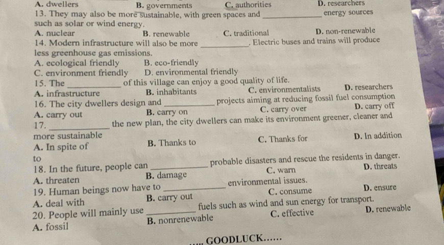 A. dwellers B. governments C. authorities D. researchers
13. They may also be more sustainable, with green spaces and_
energy sources
such as solar or wind energy.
A. nuclear B. renewable C. traditional D. non-renewable
14. Modern infrastructure will also be more _. Electric buses and trains will produce
less greenhouse gas emissions.
A. ecological friendly B. eco-friendly
C. environment friendly D. environmental friendly
15. The of this village can enjoy a good quality of life.
A. infrastructure B. inhabitants C. environmentalists D. researchers
16. The city dwellers design and projects aiming at reducing fossil fuel consumption
A. carry out B. carry on C. carry over D. carry off
17. _the new plan, the city dwellers can make its environment greener, cleaner and
more sustainable
A. In spite of B. Thanks to C. Thanks for D. In addition
to
18. In the future, people can probable disasters and rescue the residents in danger.
A. threaten B. damage C. warn D. threats
19. Human beings now have to environmental issues.
A. deal with B. carry out C. consume D. ensure
20. People will mainly use fuels such as wind and sun energy for transport.
C. effective
A. fossil _B. nonrenewable D. renewable
GOODLUCK……