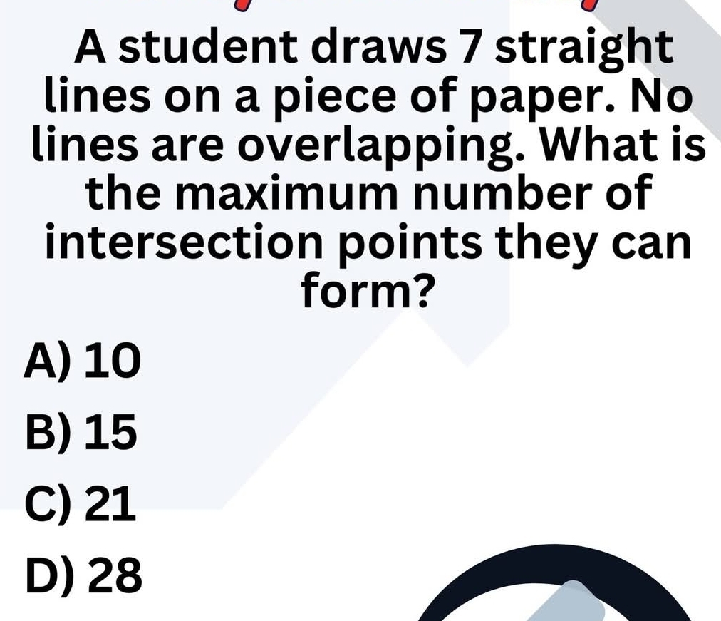 A student draws 7 straight
lines on a piece of paper. No
lines are overlapping. What is
the maximum number of
intersection points they can
form?
A) 10
B) 15
C) 21
D) 28