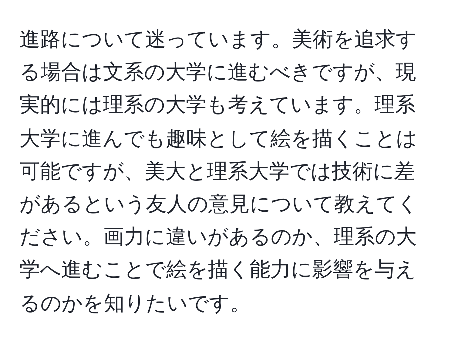 進路について迷っています。美術を追求する場合は文系の大学に進むべきですが、現実的には理系の大学も考えています。理系大学に進んでも趣味として絵を描くことは可能ですが、美大と理系大学では技術に差があるという友人の意見について教えてください。画力に違いがあるのか、理系の大学へ進むことで絵を描く能力に影響を与えるのかを知りたいです。