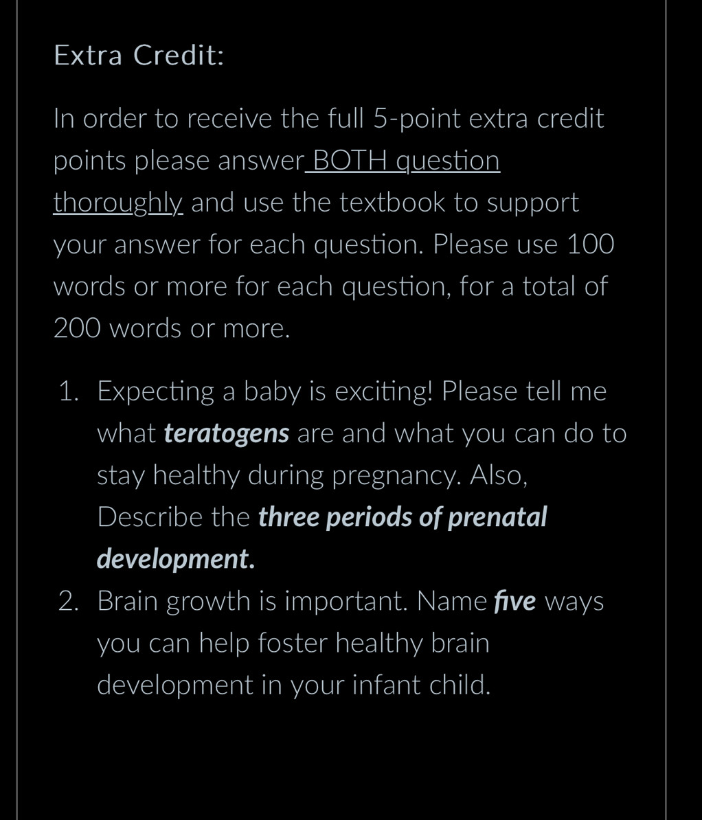 Extra Credit: 
In order to receive the full 5 -point extra credit 
points please answer BOTH question 
thoroughly and use the textbook to support 
your answer for each question. Please use 100
words or more for each question, for a total of
200 words or more. 
1. Expecting a baby is exciting! Please tell me 
what teratogens are and what you can do to 
stay healthy during pregnancy. Also, 
Describe the three periods of prenatal 
development. 
2. Brain growth is important. Name five ways 
you can help foster healthy brain 
development in your infant child.