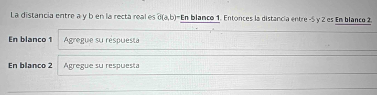 La distancia entre a y b en la rectá real es d(a,b)= Enblar nco 1. Entonces la distancia entre -5 y 2 es En blanco 2. 
En blanco 1 Agregue su respuesta 
En blanco 2 Agregue su respuesta