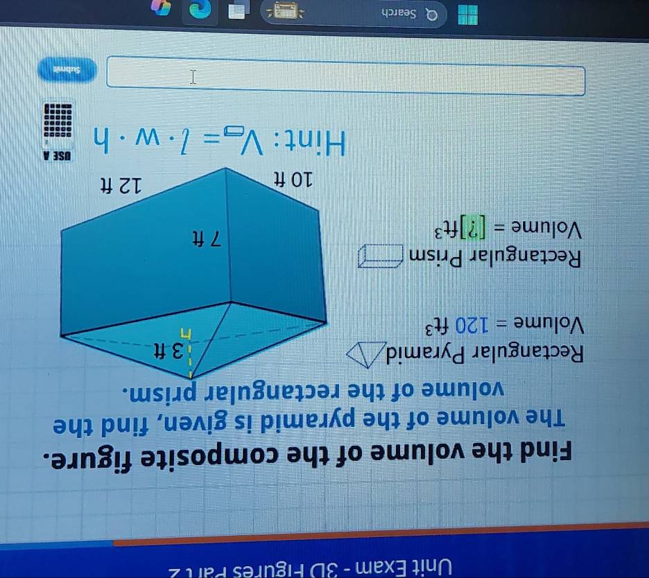 Unit Exam - 3D Figures Part 2 
Find the volume of the composite figure. 
The volume of the pyramid is given, find the 
Rectangular Pyramid
Volume =120ft^3
Rectangular Prism □
Volume =[?]ft^3
Hint: V_□ =l· w· h
Submit 
Search