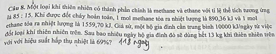 Một loại khí thiên nhiên có thành phần chính là methane và ethane với tỉ lệ thể tích tương ứng 
là 85 : 15. Khi được đốt cháy hoàn toàn, 1 mol methane tỏa ra nhiệt lượng là 890, 36 kJ và 1 mol 
ethane tỏa ra nhiệt lượng là 1559, 70 kJ. Giả sử, một hộ gia đình cần trung bình 10000 kJ/ngày từ việc 
đốt loại khí thiên nhiên trên. Sau bao nhiêu ngày hộ gia đình đó sẽ dùng hết 13 kg khí thiên nhiên trên 
với với hiệu suất hấp thụ nhiệt là 69%?