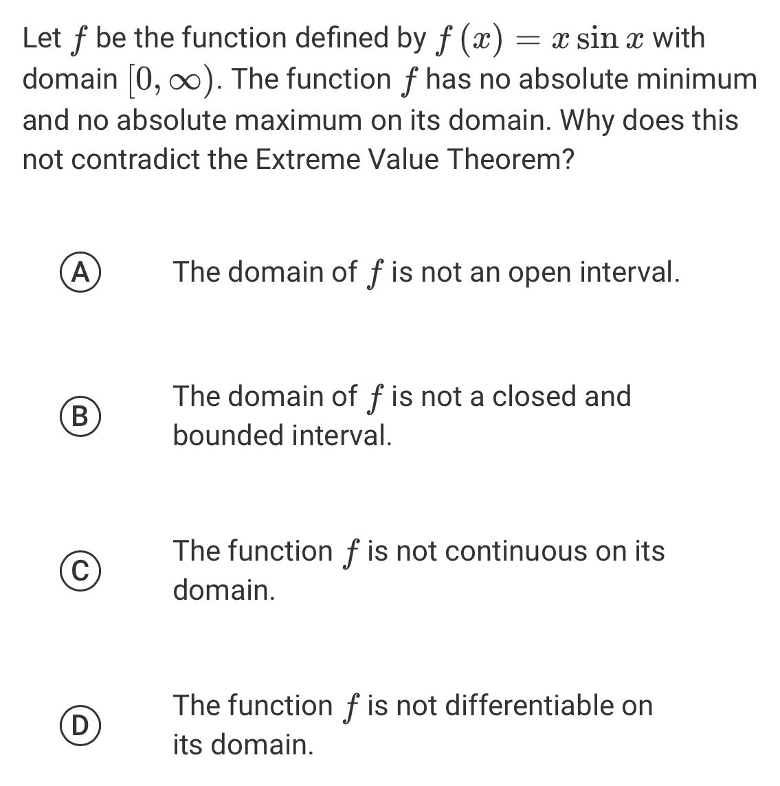 Let f be the function defined by f(x)=xsin x with
domain [0,∈fty ). The function f has no absolute minimum
and no absolute maximum on its domain. Why does this
not contradict the Extreme Value Theorem?
A The domain of f is not an open interval.
The domain of f is not a closed and
B
bounded interval.
The function f is not continuous on its
C
domain.
The function f is not differentiable on
D
its domain.