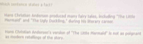 Which sentence states a fact?
Hans Christian Andersen produced many fairy tales, including "The Little
Mermald" and "The Ugly Duckling," during his literary career
Hans Christian Andersen's version of ''The Little Mermaid'' is not as poignant
as modern retellings of the story.