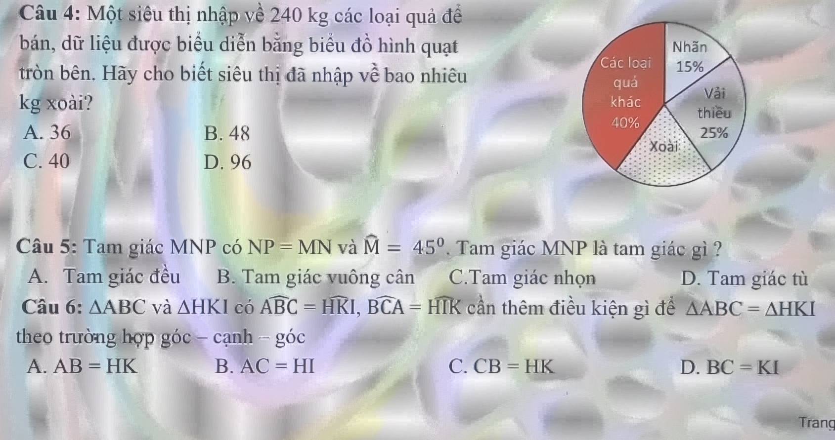 Một siêu thị nhập về 240 kg các loại quả để
bán, dữ liệu được biểu diễn bằng biểu đồ hình quạt 
tròn bên. Hãy cho biết siêu thị đã nhập về bao nhiêu
kg xoài?
A. 36 B. 48
C. 40 D. 96
Câu 5: Tam giác MNP có NP=MNval widehat M=45°. Tam giác MNP là tam giác gì ?
A. Tam giác đều B. Tam giác vuông cân C.Tam giác nhọn D. Tam giác tù
Câu 6: △ ABC và △ HKI có Awidehat BC=Hwidehat KI, Bwidehat CA= HIK cần thêm điều kiện gì để △ ABC=△ HKI
theo trường hợp góc -canh-goc
A. AB=HK B. AC=HI C. CB=HK D. BC=KI
Trang