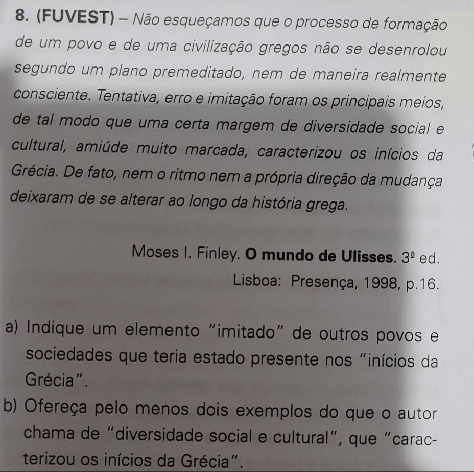 (FUVEST) - Não esqueçamos que o processo de formação 
de um povo e de uma civilização gregos não se desenrolou 
segundo um plano premeditado, nem de maneira realmente 
consciente. Tentativa, erro e imitação foram os principais meios, 
de tal modo que uma certa margem de diversidade social e 
cultural, amiúde muito marcada, caracterizou os inícios da 
Grécia. De fato, nem o ritmo nem a própria direção da mudança 
deixaram de se alterar ao longo da história grega. 
Moses I. Finley. O mundo de Ulisses. 3^(_ a) ed. 
Lisboa: Presença, 1998, p.16. 
a) Indique um elemento “imitado” de outros povos e 
sociedades que teria estado presente nos "inícios da 
Grécia". 
b) Ofereça pelo menos dois exemplos do que o autor 
chama de “diversidade social e cultural”, que “carac- 
terizou os inícios da Grécia".