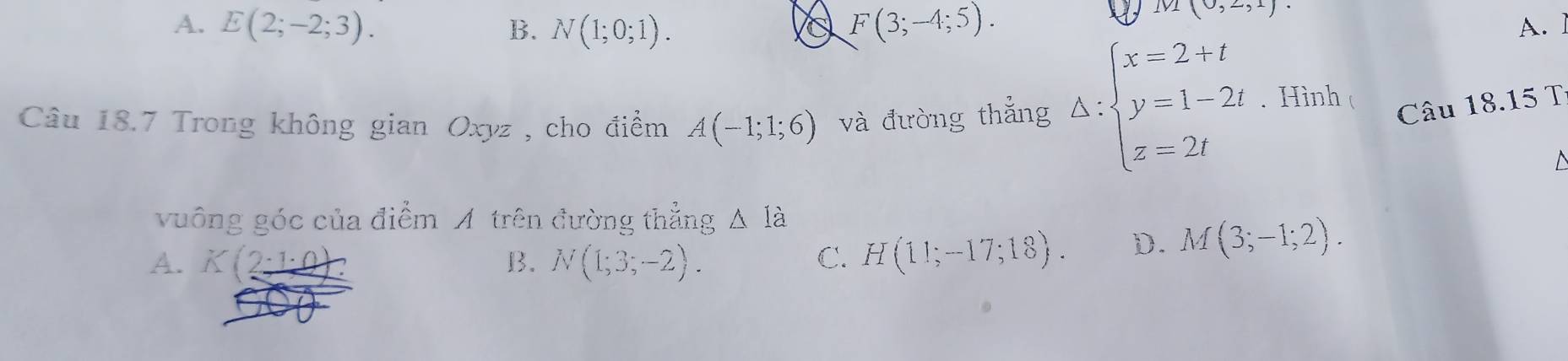 (0,2,1).
A. E(2;-2;3). B. N(1;0;1). a F(3;-4;5). A. 1
Câu 18.7 Trong không gian Oxyz , cho điểm A(-1;1;6) và đường thắng A:beginarrayl x=2+t y=1-2t z=2tendarray.. Hình 
Câu 18.15 T
vuông góc của điểm A trên đường thẳng △ Ia
A. K(2_ · 1· 0 B. N(1;3;-2). C. H(11;-17;18). D. M(3;-1;2).