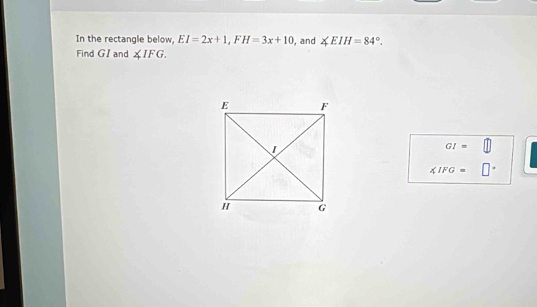 In the rectangle below, EI=2x+1, FH=3x+10 , and ∠ EIH=84°. 
Find GI and ∠ IFG.
GI=
∠ IFG= □