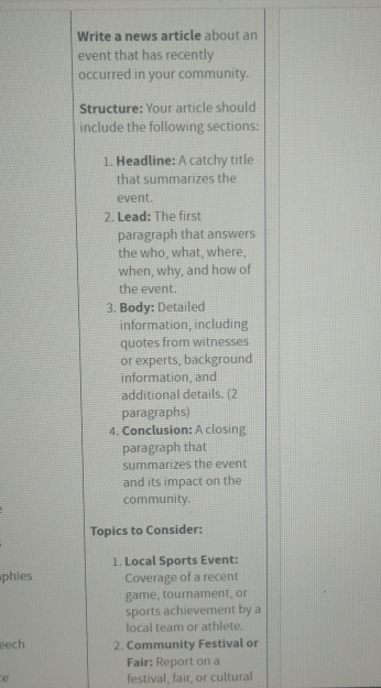 Write a news article about an 
event that has recently 
occurred in your community. 
Structure: Your article should 
include the following sections: 
1. Headline: A catchy title 
that summarizes the 
event. 
2. Lead: The first 
paragraph that answers 
the who, what, where, 
when, why, and how of 
the event. 
3. Body: Detailed 
information, including 
quotes from witnesses 
or experts, background 
information, and 
additional details. (2 
paragraphs) 
4. Conclusion: A closing 
paragraph that 
summarizes the event 
and its impact on the 
community. 
Topics to Consider: 
1. Local Sports Event: 
phies Coverage of a recent 
game, tournament, or 
sports achievement by a 
local team or athlete. 
eech 2. Community Festival or 
Fair: Report on a 
e festival, fair, or cultural