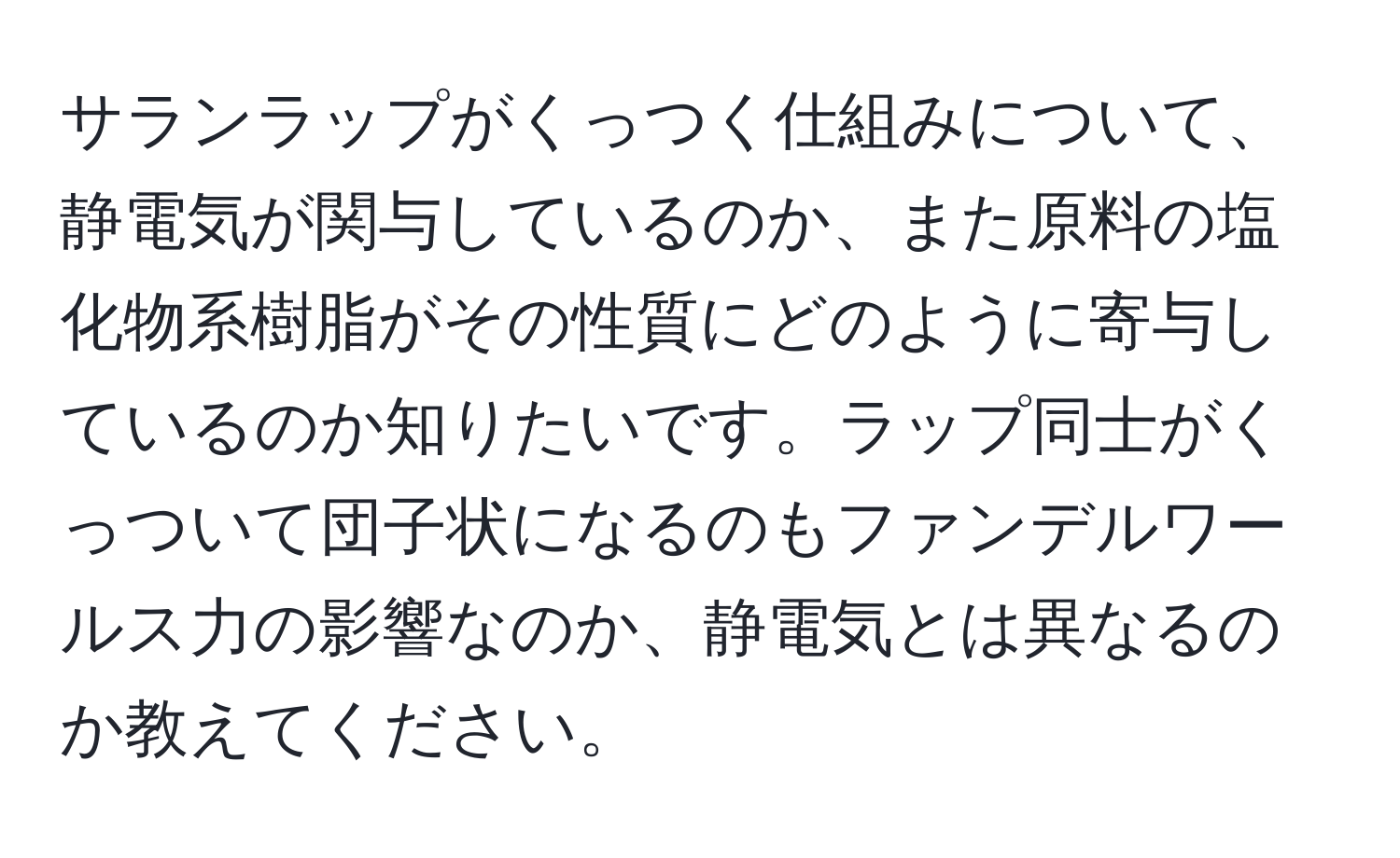 サランラップがくっつく仕組みについて、静電気が関与しているのか、また原料の塩化物系樹脂がその性質にどのように寄与しているのか知りたいです。ラップ同士がくっついて団子状になるのもファンデルワールス力の影響なのか、静電気とは異なるのか教えてください。