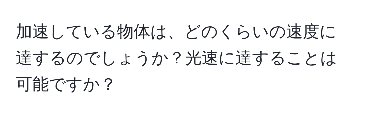 加速している物体は、どのくらいの速度に達するのでしょうか？光速に達することは可能ですか？