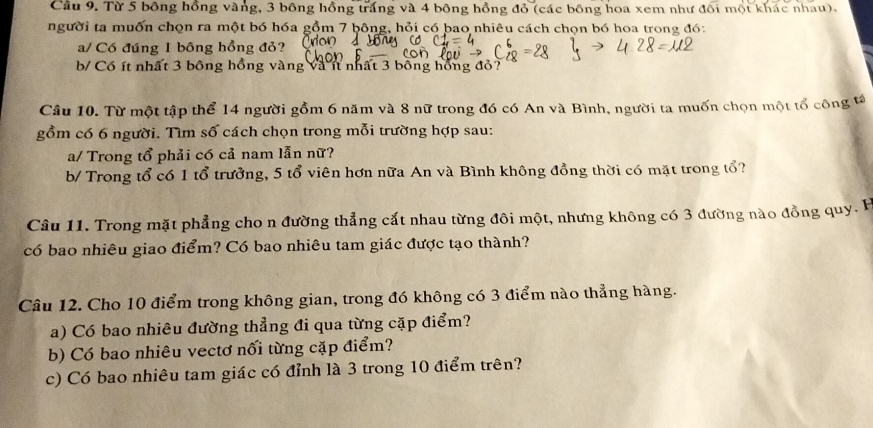 Cầu 9. Từ 5 bông hồng vàng, 3 bông hồng trắng và 4 bông hồng đỏ (các bông hoa xem như đối mội khác nhau), 
người ta muốn chọn ra một bó hóa gồm 7 bông, hỏi có bao nhiêu cách chọn bó hoa trong đó: 
a/ Có đúng 1 bông hồng đỏ? 
b/ Cổ ít nhất 3 bông hồng vàng và ít nhất 3 bông hồng đỏ? 
Câu 10. Từ một tập thể 14 người gồm 6 năm và 8 nữ trong đó có An và Bình, người ta muốn chọn một tổ công 
gồm có 6 người. Tìm số cách chọn trong mỗi trường hợp sau: 
a/ Trong tổ phải có cả nam lẫn nữ? 
b/ Trong tổ có 1 tổ trưởng, 5 tổ viên hơn nữa An và Bình không đồng thời có mặt trong tổ? 
Câu 11. Trong mặt phẳng cho n đường thẳng cắt nhau từng đôi một, nhưng không có 3 đường nào đồng quy. P 
có bao nhiêu giao điểm? Có bao nhiêu tam giác được tạo thành? 
Câu 12. Cho 10 điểm trong không gian, trong đó không có 3 điểm nào thẳng hàng. 
a) Có bao nhiêu đường thẳng đi qua từng cặp điểm? 
b) Có bao nhiêu vectơ nối từng cặp điểm? 
c) Có bao nhiêu tam giác có đỉnh là 3 trong 10 điểm trên?