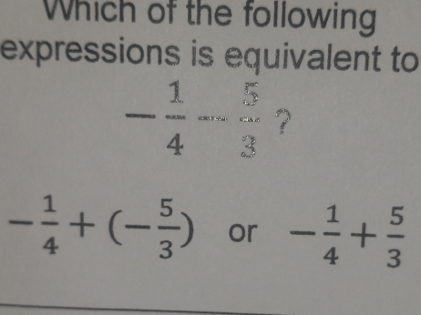 Which of the following 
expressions is equivalent to
frac 44-frac 5frac 3 ?
- 1/4 +(- 5/3 ) or - 1/4 + 5/3 