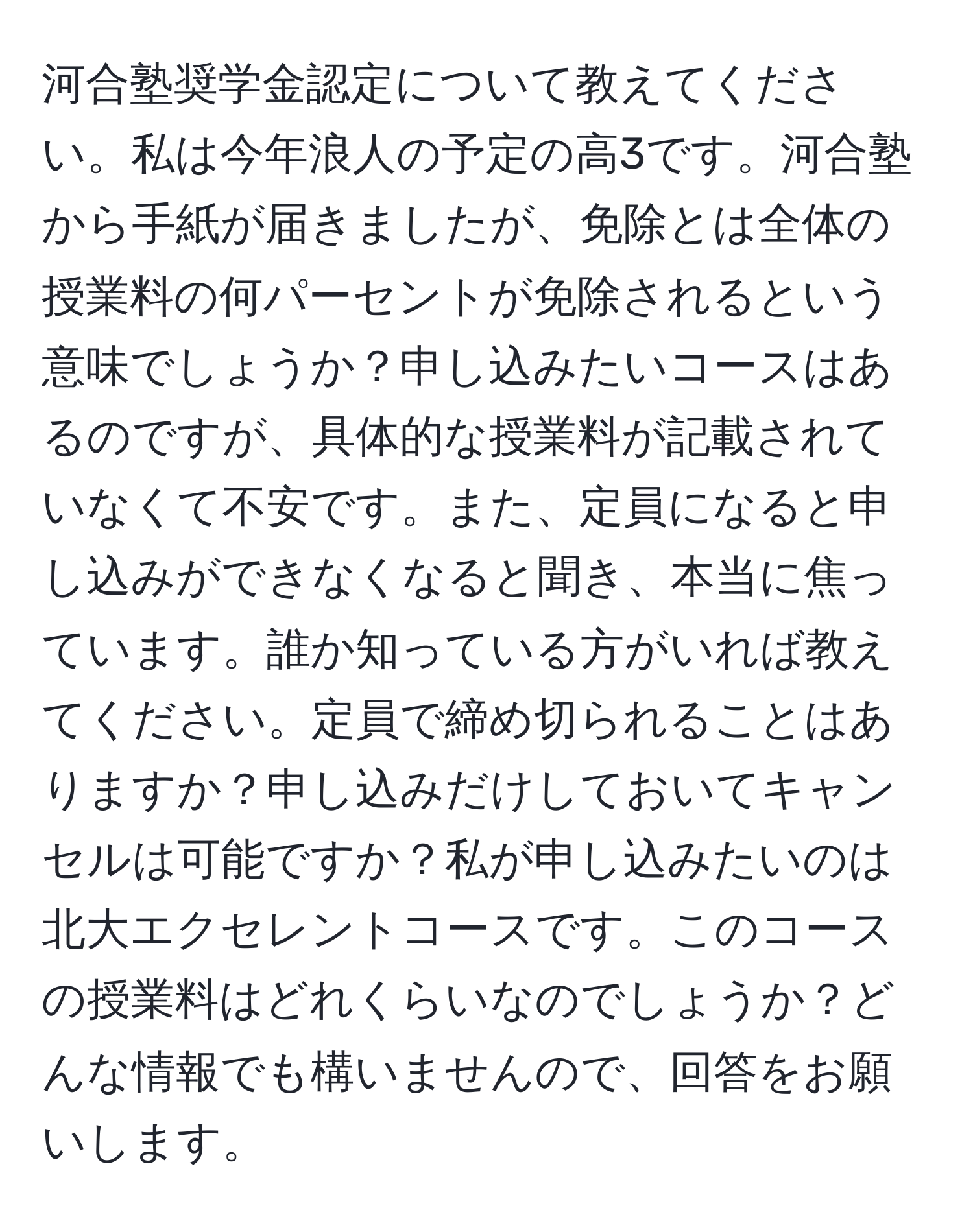 河合塾奨学金認定について教えてください。私は今年浪人の予定の高3です。河合塾から手紙が届きましたが、免除とは全体の授業料の何パーセントが免除されるという意味でしょうか？申し込みたいコースはあるのですが、具体的な授業料が記載されていなくて不安です。また、定員になると申し込みができなくなると聞き、本当に焦っています。誰か知っている方がいれば教えてください。定員で締め切られることはありますか？申し込みだけしておいてキャンセルは可能ですか？私が申し込みたいのは北大エクセレントコースです。このコースの授業料はどれくらいなのでしょうか？どんな情報でも構いませんので、回答をお願いします。