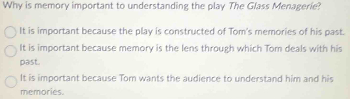 Why is memory important to understanding the play The Glass Menagerie?
It is important because the play is constructed of Tom's memories of his past.
It is important because memory is the lens through which Tom deals with his
past.
It is important because Tom wants the audience to understand him and his
memories.