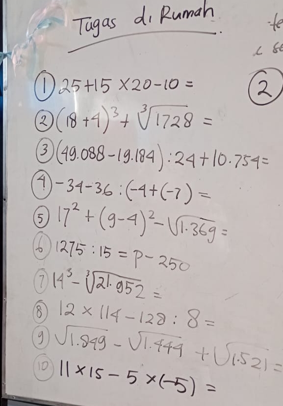 Tagas di Rumah 
fe 
C 80
25+15* 20-10=
2 
2 (18+4)^3+sqrt[3](1728)=
3 (49.088-19.184):24+10.754=
-34-36:(-4+(-7)=
5 17^2+(9-4)^2-sqrt(1.369)=
6 1275:15=p-250
7 14^3-sqrt[3](21.952)=
8 12* 114-128:8=
g sqrt(1.949)-sqrt(1.444)+sqrt(1.521)=
10 11* 15-5* (-5)=