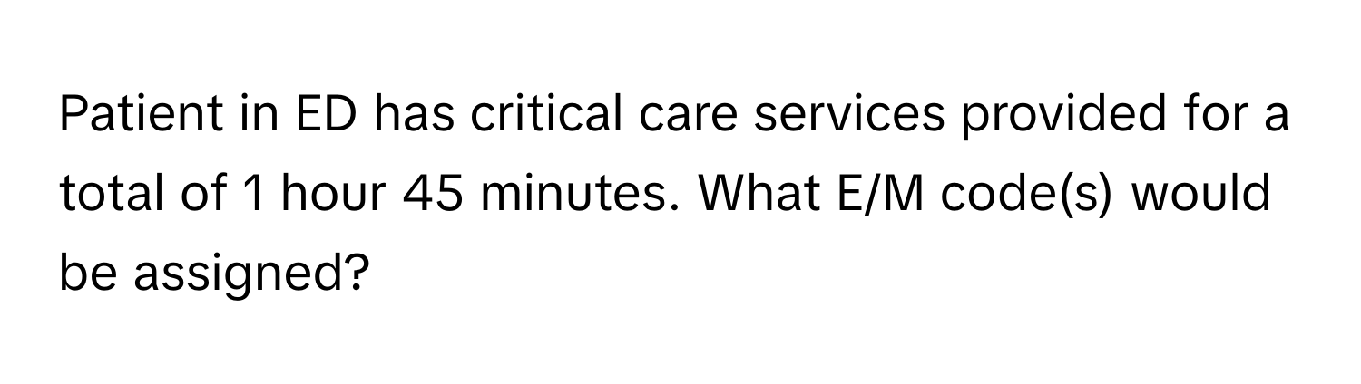 Patient in ED has critical care services provided for a total of 1 hour 45 minutes. What E/M code(s) would be assigned?