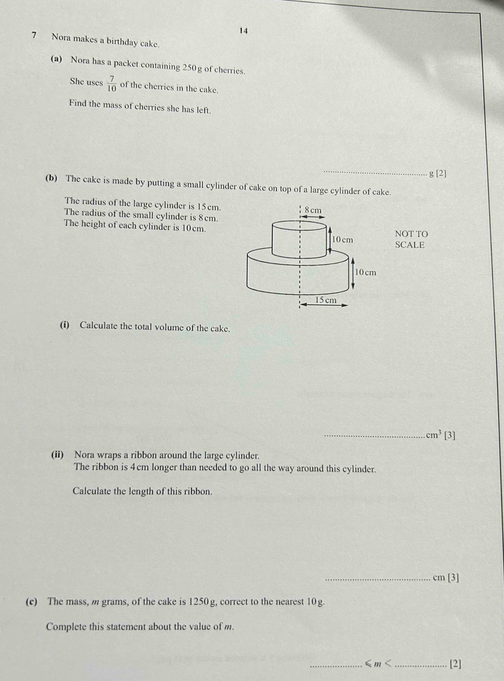 14 
7 Nora makes a birthday cake. 
(a) Nora has a packet containing 250g of cherries. 
She uses  7/10  of the cherries in the cake. 
Find the mass of cherries she has left. 
_ 
g [2] 
(b) The cake is made by putting a small cylinder of cake on top of a large cylinder of cake. 
The radius of the large cylinder is 15cm. 
The radius of the small cylinder is 8cm. 
The height of each cylinder is 10cm. 
NOT TO 
SCALE 
(i) Calculate the total volume of the cake. 
_ cm^3 |3 
(ii) Nora wraps a ribbon around the large cylinder. 
The ribbon is 4cm longer than needed to go all the way around this cylinder. 
Calculate the length of this ribbon. 
_ cm[3]
(c) The mass, m grams, of the cake is 1250g, correct to the nearest 10g. 
Complete this statement about the value of m. 
_< m < _[2]