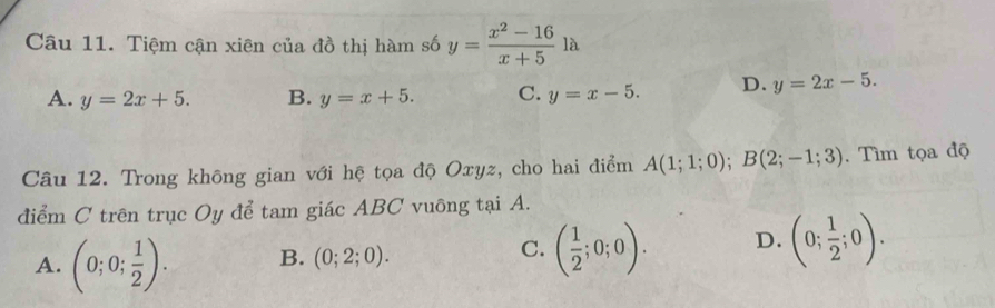 Tiệm cận xiên của đồ thị hàm số y= (x^2-16)/x+5  1a
A. y=2x+5. B. y=x+5. C. y=x-5. D. y=2x-5. 
Câu 12. Trong không gian với hệ tọa độ Oxyz, cho hai điểm A(1;1;0); B(2;-1;3). Tìm tọa độ
điểm C trên trục Oy để tam giác ABC vuông tại A.
A. (0;0; 1/2 ). B. (0;2;0). ( 1/2 ;0;0). D. (0; 1/2 ;0). 
C.