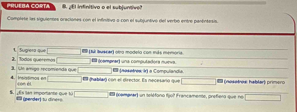 PRUEBA CORTA B. ¿EI infinitivo o el subjuntivo? 
Complete las siguientes oraciones con el infinitivo o con el subjuntivo del verbo entre paréntesis. 
1. Sugiero que (fu: buscar) otro modelo con más memoria. 
2. Todos queremos * (comprar) una computadora nueva. 
3. Un amigo recomienda que (nosotros: ir) a Compulandia. 
4. Insistimos en (hablar) con el director. Es necesario que (nosotros: hablar) primero 
con él. 
5. Es tan importante que tú (comprar) un teléfono fijo? Francamente, prefiero que no 
(perder) tu dinero.