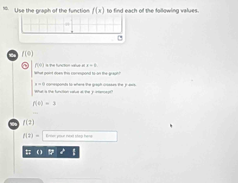 Use the graph of the function f(x) to find each of the following values.
10
10a f(0)
f(0) is the function value at x=0. 
What point does this correspond to on the graph?
x=0 corresponds to where the graph crosses the y-axis. 
What is the function value al the y-intercept?
f(0)=3
10b f(2)
f(2)= Enter your next step here
a^b  a/b 