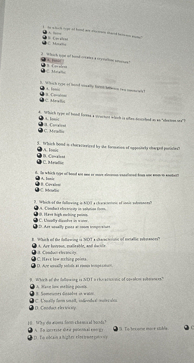 In which type of bond are electrons shared berween aloms?
A. Ionic
B. Covalent
C. Metallic
2. Which type of bond creates a crystalline stucture?
A Ionic
B. Covalent
C. Metallic
3. Which type of bond usually forms between two nonmetals?
A. Ionic
B. Covalent
C. Metallic
4. Which type of bond forms a structure which is often described as an "electron sea"?
A. lonic
B. Covalent
C. Metallic
5. Which bond is characterized by the formation of oppositely charged particles?
A. Ionic
B. Covalent
C. Metallic
6. In which type of bond are one or more electrons transferred from one atom to another?
A. Ionic
B. Covalent
C. Metallic
7. Which of the following is NOT a characterstic of ionic substances?
A. Conduct electricity in solution form.
B. Have high melting points.
C. Usually dissolve in water.
D. Are usually gases at room temperature.
8. Which of the following is NOT a characteristic of metallic substances?
A. Are lustrous, malleable, and ductile.
B. Conduct electricity.
C. Have low melting points.
D. Are usually solids at room temperature.
9. Which of the following is NOT a characteristic of covalent substances?
A Have low melting points
B. Sometimes dissolve in water
C. Usually form small, individual molecules.
D. Conduct electricity.
10 Why do atoms form chemical boads?
A To increase their potential energy B. To become more stable. C
D. To obtain a higher electronegativity
