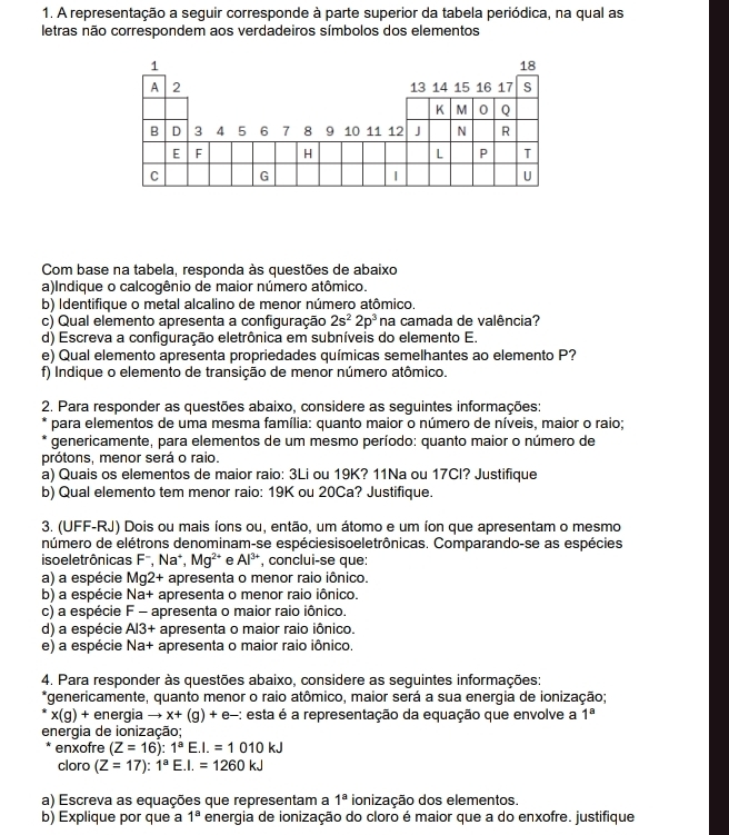 A representação a seguir corresponde à parte superior da tabela periódica, na qual as
letras não correspondem aos verdadeiros símbolos dos elementos
Com base na tabela, responda às questões de abaixo
a)Indique o calcogênio de maior número atômico.
b) Identifique o metal alcalino de menor número atômico.
c) Qual elemento apresenta a configuração 2s^22p^3 na camada de valência?
d) Escreva a configuração eletrônica em subníveis do elemento E.
e) Qual elemento apresenta propriedades químicas semelhantes ao elemento P?
f) Indique o elemento de transição de menor número atômico.
2. Para responder as questões abaixo, considere as seguintes informações:
para elementos de uma mesma família: quanto maior o número de níveis, maior o raio;
genericamente, para elementos de um mesmo período: quanto maior o número de
prótons, menor será o raio.
a) Quais os elementos de maior raio: 3Li ou 19K? 11Na ou 17CI? Justifique
b) Qual elemento tem menor raio: 19K ou 20Ca? Justifique.
3. (UFF-RJ) Dois ou mais íons ou, então, um átomo e um íon que apresentam o mesmo
número de elétrons denominam-se espéciesisoeletrônicas. Comparando-se as espécies
iso eletrônicas F^-,Na + Mg^(2+) e Al^(3+) , conclui-se que:
a) a espécie Mg2+ apresenta o menor raio iônico.
b) a espécie Na+ apresenta o menor raio iônico.
c) a espécie F- apresenta o maior raio iônico.
d) a espécie Al3+ apresenta o maior raio iônico.
e) a espécie Na+ apresenta o maior raio iônico.
4. Para responder às questões abaixo, considere as seguintes informações:
*genericamente, quanto menor o raio atômico, maior será a sua energia de ionização;
x(g)+ energia to x+(g)+e- :: esta é a representação da equação que envolve a 1^8
energia de ionização;
enxofre (Z=16):1^aE.I.=1010kJ
cloro (Z=17):1^aE.I.=1260kJ
a) Escreva as equações que representam a 1^a ionização dos elementos.
b) Explique por que a 1^a energia de ionização do cloro é maior que a do enxofre. justifique