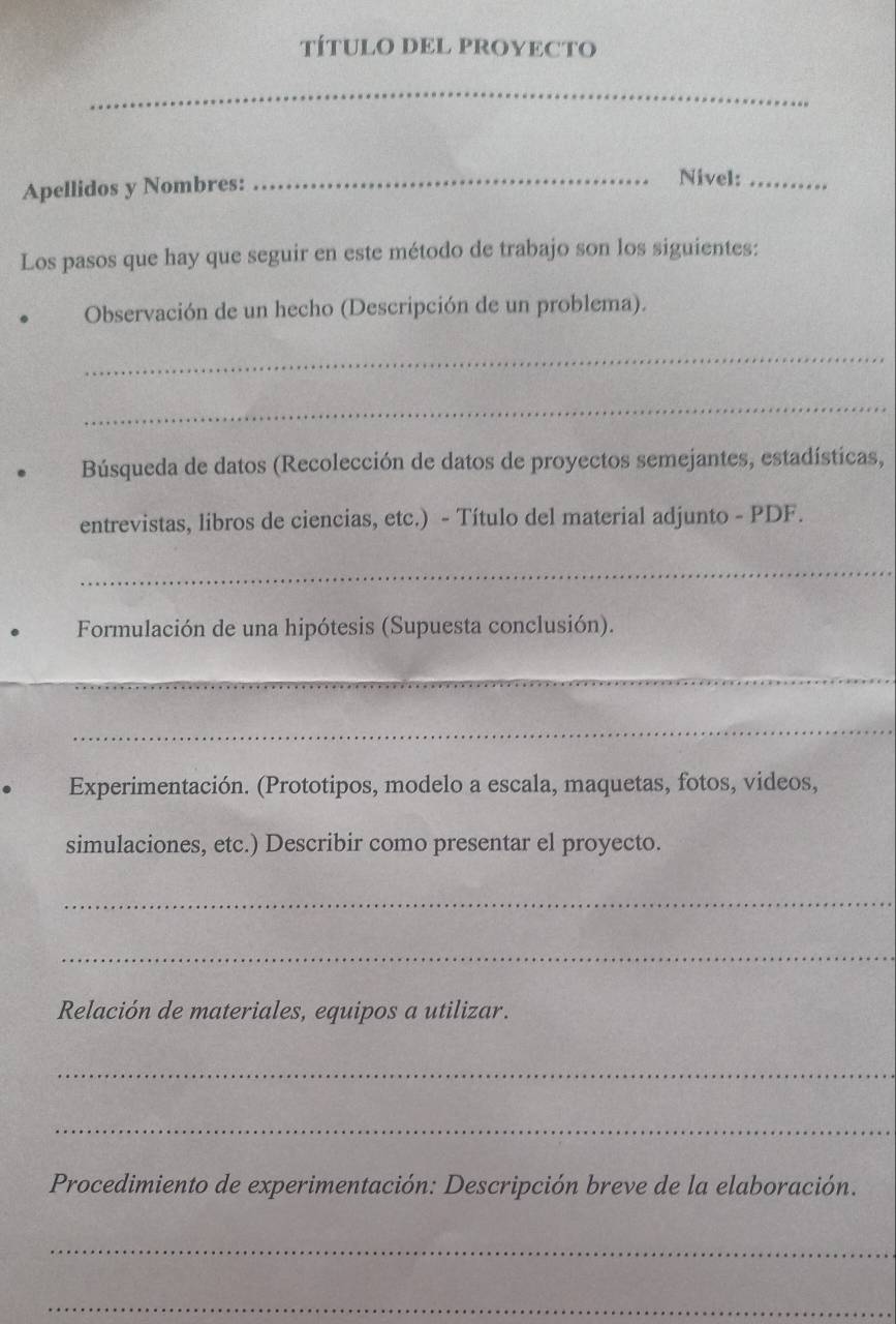 TÍTULO DEL PROYECTO 
_ 
Apellidos y Nombres: 
_Nivel:_ 
Los pasos que hay que seguir en este método de trabajo son los siguientes: 
Observación de un hecho (Descripción de un problema). 
_ 
_ 
Búsqueda de datos (Recolección de datos de proyectos semejantes, estadísticas, 
entrevistas, libros de ciencias, etc.) - Título del material adjunto - PDF. 
_ 
Formulación de una hipótesis (Supuesta conclusión). 
_ 
_ 
Experimentación. (Prototipos, modelo a escala, maquetas, fotos, videos, 
simulaciones, etc.) Describir como presentar el proyecto. 
_ 
_ 
Relación de materiales, equipos a utilizar. 
_ 
_ 
Procedimiento de experimentación: Descripción breve de la elaboración. 
_ 
_