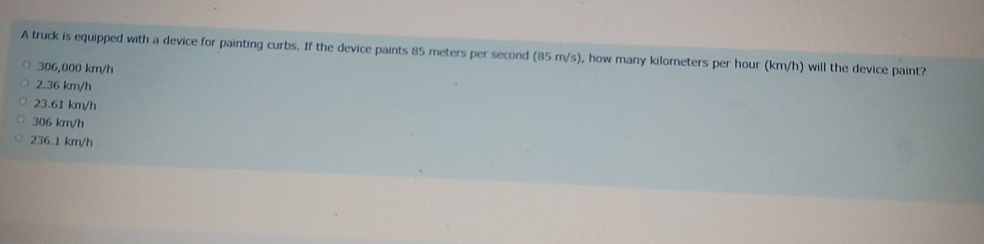 A truck is equipped with a device for painting curbs. If the device paints 85 meters per second (85m/s) , how many kilometers per hour (km/h) will the device paint?
306,000 km/h
2.36 km/h
23.61 km/h
306 km/h
236.1 km/h