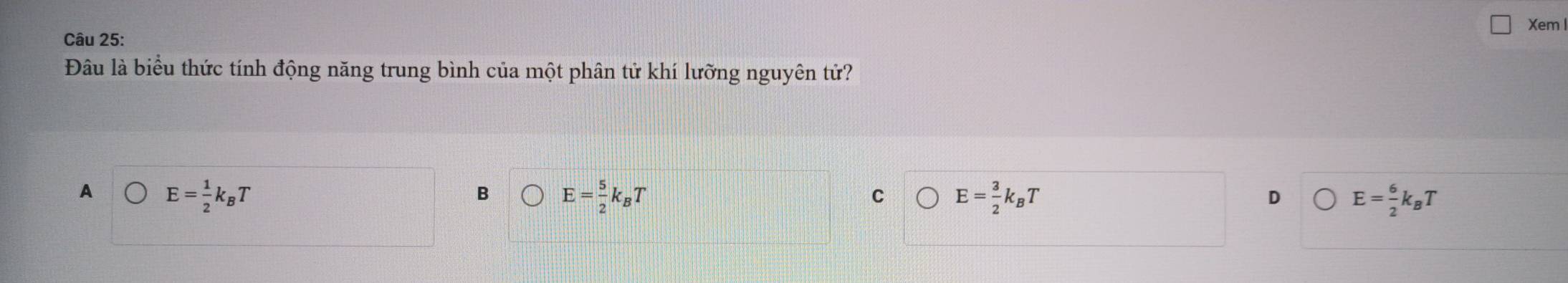 Xem l
Câu 25:
Đâu là biểu thức tính động năng trung bình của một phân tử khí lưỡng nguyên tử?
A E= 1/2 k_BT
B E= 5/2 k_BT
c E= 3/2 k_BT
D E= 6/2 k_BT