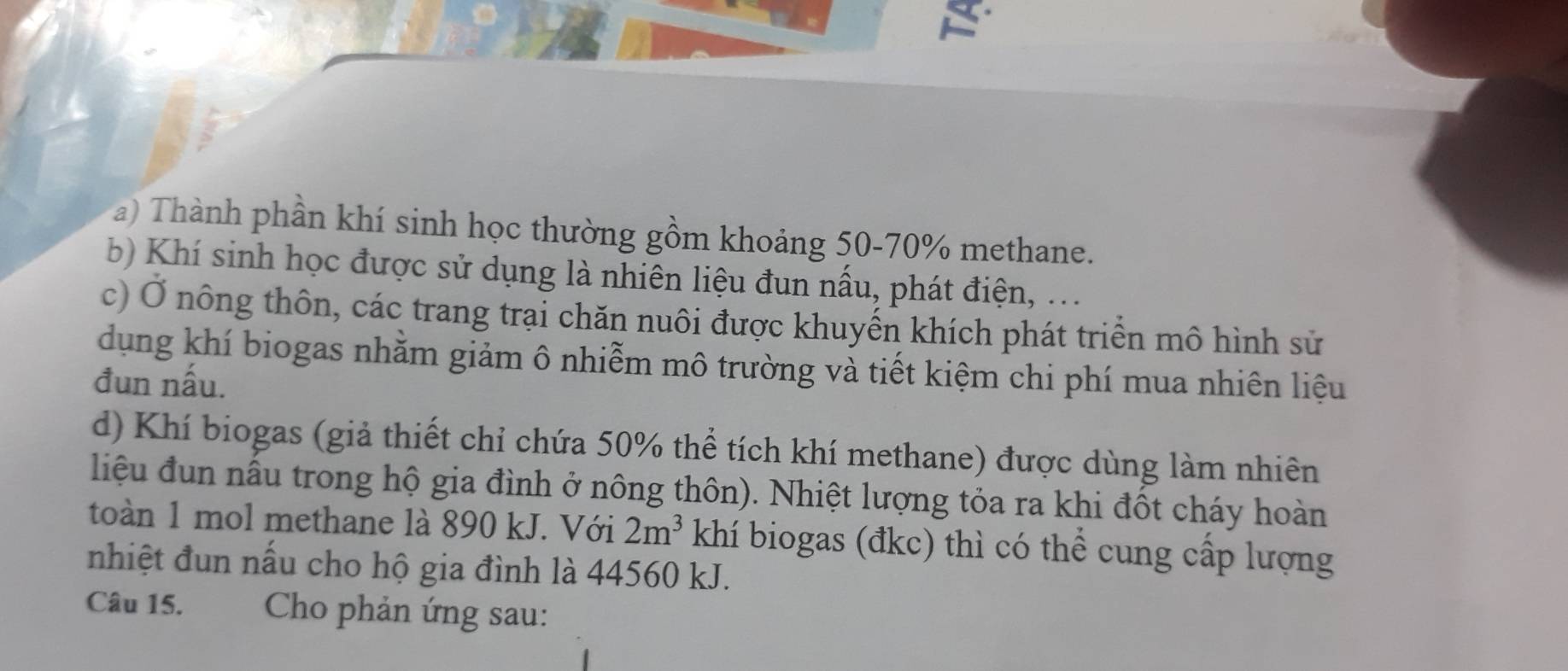 Thành phần khí sinh học thường gồm khoảng 50-70% methane. 
b) Khí sinh học được sử dụng là nhiên liệu đun nấu, phát điện, ... 
c) Ở nông thôn, các trang trại chăn nuôi được khuyến khích phát triển mô hình sử 
dụng khí biogas nhằm giảm ô nhiễm mô trường và tiết kiệm chi phí mua nhiên liệu 
đun nấu. 
d) Khí biogas (giả thiết chỉ chứa 50% thể tích khí methane) được dùng làm nhiên 
liệu đun nấu trong hộ gia đình ở nông thôn). Nhiệt lượng tỏa ra khi đốt cháy hoàn 
toàn 1 mol methane là 890 kJ. Với 2m^3 khí biogas (đkc) thì có thể cung cấp lượng 
nhiệt đun nấu cho hộ gia đình là 44560 kJ. 
Câu 15. Cho phản ứng sau: