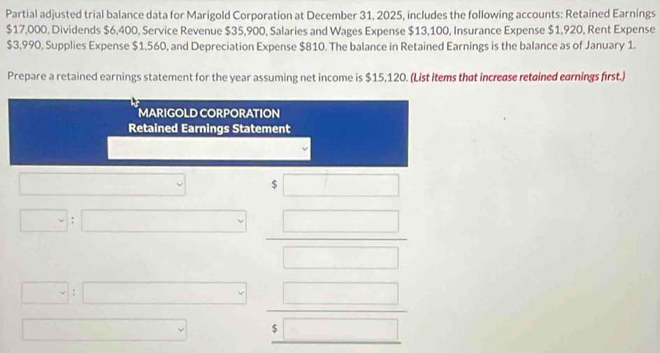 Partial adjusted trial balance data for Marigold Corporation at December 31, 2025, includes the following accounts: Retained Earnings
$17,000, Dividends $6,400, Service Revenue $35,900, Salaries and Wages Expense $13,100, Insurance Expense $1,920, Rent Expense
$3,990, Supplies Expense $1,560, and Depreciation Expense $810. The balance in Retained Earnings is the balance as of January 1. 
Prepare a retained earnings statement for the year assuming net income is $15,120. (List items that increase retained earnings first.) 
MARIGOLD CORPORATION 
Retained Earnings Statement 
v 
S □ 
□ : | □  □ /□   
□ :□ frac □ frac 5□ endarray  
□  □