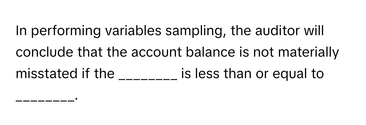 In performing variables sampling, the auditor will conclude that the account balance is not materially misstated if the ________ is less than or equal to ________.