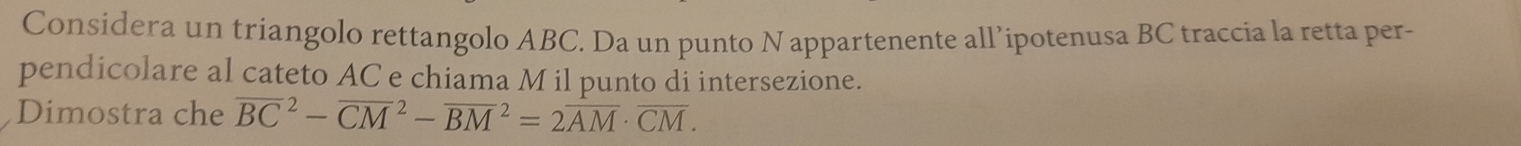 Considera un triangolo rettangolo ABC. Da un punto N appartenente all’ipotenusa BC traccia la retta per- 
pendicolare al cateto AC e chiama M il punto di intersezione. 
Dimostra che overline (BC)^2-overline (CM)^2-overline (BM)^2=2overline AM· overline CM.