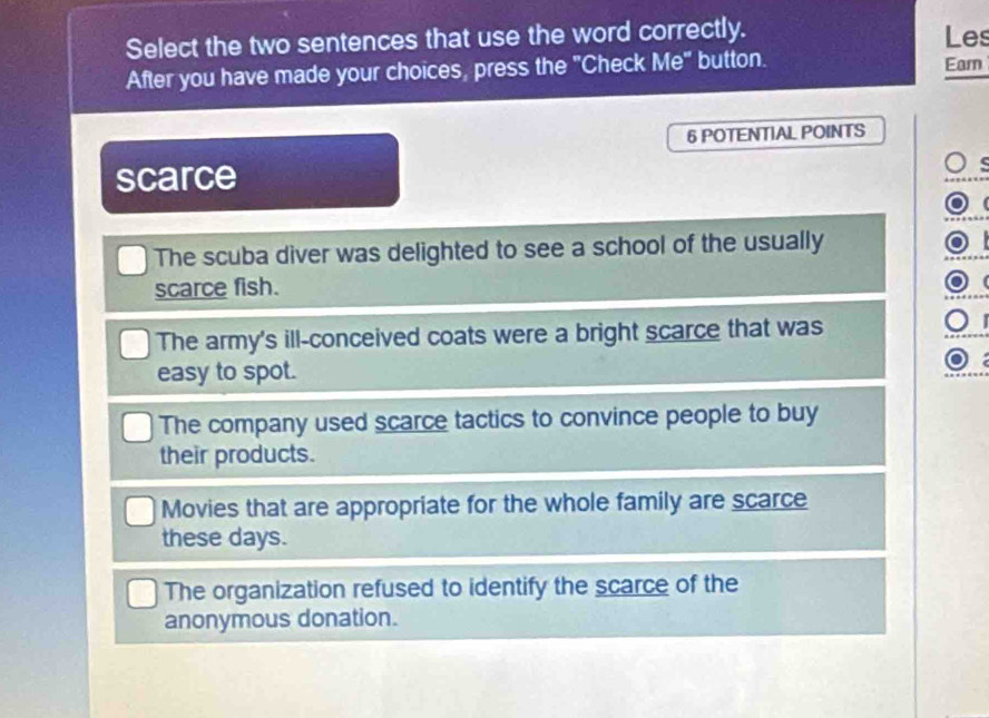 Select the two sentences that use the word correctly. Les
After you have made your choices, press the "Check Me" button.
Eam
6 POTENTIAL POINTS
scarce
The scuba diver was delighted to see a school of the usually

scarce fish.
(
The army's ill-conceived coats were a bright scarce that was
easy to spot.
The company used scarce tactics to convince people to buy
their products.
Movies that are appropriate for the whole family are scarce
these days.
The organization refused to identify the scarce of the
anonymous donation.