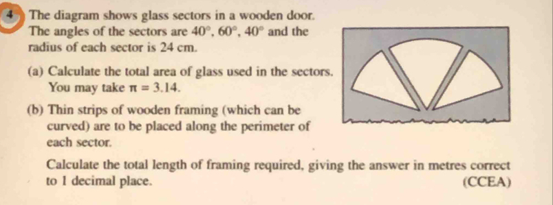 The diagram shows glass sectors in a wooden door. 
The angles of the sectors are 40°, 60°, 40° and the 
radius of each sector is 24 cm. 
(a) Calculate the total area of glass used in the sectors 
You may take π =3.14. 
(b) Thin strips of wooden framing (which can be 
curved) are to be placed along the perimeter of 
each sector. 
Calculate the total length of framing required, giving the answer in metres correct 
to 1 decimal place. (CCEA)