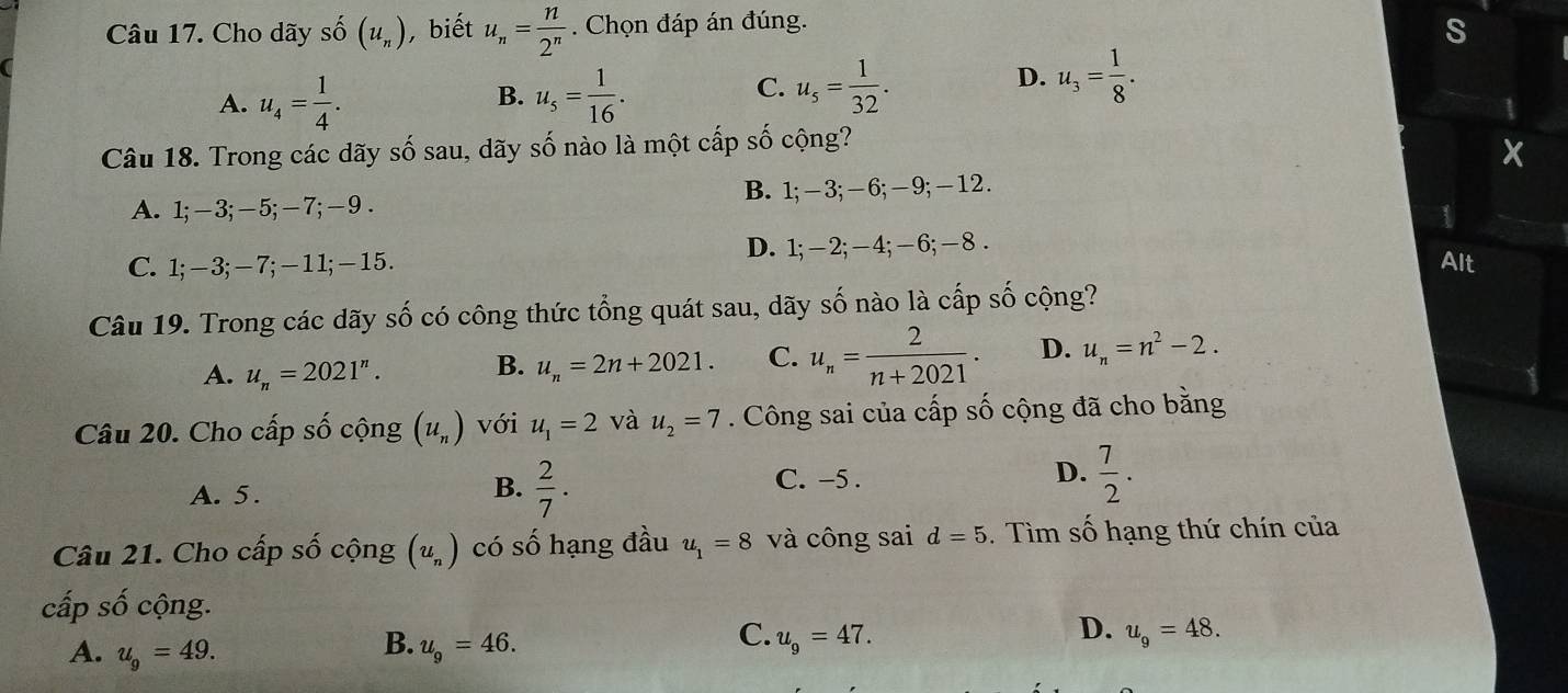 Cho dãy số (u_n) , biết u_n= n/2^n . Chọn đáp án đúng.
s
A. u_4= 1/4 . u_s= 1/16 . 
B.
C. u_s= 1/32 .
D. u_3= 1/8 . 
1
Câu 18. Trong các dãy số sau, dãy số nào là một cấp số cộng?
x
A. 1; −3; −5; −7; −9. B. 1; -3; -6; —9; -12.
1
C. 1; −3; —7; —11; —15. D. 1; -2; -4; -6; -8.
Alt
Câu 19. Trong các dãy số có công thức tổng quát sau, dãy số nào là cấp số cộng?
A. u_n=2021^n. B. u_n=2n+2021. C. u_n= 2/n+2021 . D. u_n=n^2-2. 
Câu 20. Cho cấp số cộng (u_n) với u_1=2 và u_2=7. Công sai của cấp số cộng đã cho bằng
A. 5. C. -5. D.  7/2 . 
B.  2/7 . 
Câu 21. Cho cấp số cộng (u_n) có số hạng đầu u_1=8 và công sai d=5. Tìm số hạng thứ chín của
cấp số cộng.
B.
A. u_9=49. u_9=46.
D.
C. u_9=47. u_9=48.