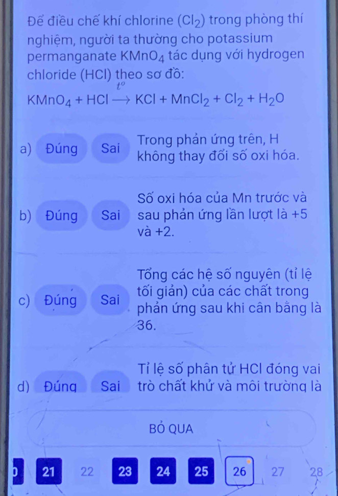 Để điều chế khí chlorine (Cl_2) trong phòng thí 
nghiệm, người ta thường cho potassium 
permanganate KMnO_4 tác dụng với hydrogen 
chloride (HCl) theo sơ đồ:
KMn O_4+HClto KCl+MnCl_2+Cl_2+H_2O
Trong phản ứng trên, H 
a) Đúng Sai không thay đổi số oxi hóa. 
Số oxi hóa của Mn trước và 
b) Đúng Sai₹ sau phản ứng lần lượt là +5
và +2. 
Tổng các hệ số nguyên (tỉ lệ 
tối giản) của các chất trong 
c) Đúng Sai phản ứng sau khi cân bằng là 
36. 
Tỉ lệ số phân tử HCI đóng vai 
d) Đúng Sai trò chất khử và môi trường là 
BÓ QUA 
D 21 22 23 24 25 26 27 28