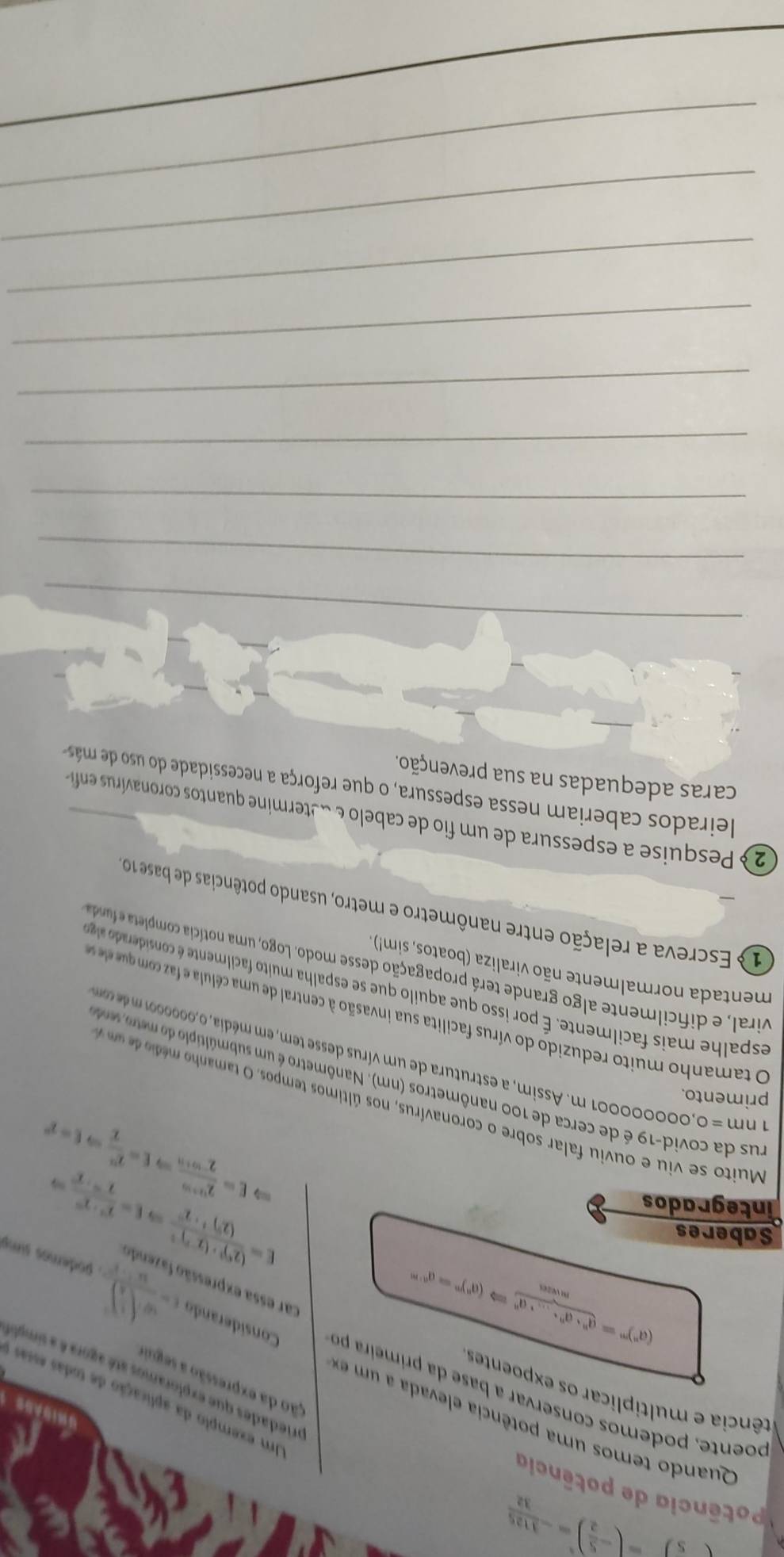 -5)-( 1/2 )^2=- 1125/32 
Potência de potência
Quando temos uma potência elevada a um  
SHIDASS
Um exemplo da aplicação de todas essas
tência e multiplicar os expoentes
ção da expressão a segui
ariedades que exploramos até agora é a simple
poente, podemos conservar a base da primeira pr Considerando t=frac omega · (frac r)^circ )^circ . podemos simp
(a^n)^m= (a^n· a^n· ...· a^n)/mvan Rightarrow (a^n)^m=a^(n-m)
car essa expressão fazende
Saberes
integrados
E=frac (2^5)^2· (2^(-2))^-2(2^5)^-2· 2^(-2)Rightarrow E=frac overline F· 2^(-2)2^(-5)· 2^(-2^-)
E= (2^(1+2r))/1^(-10) 2^(-r_r)+1Rightarrow E= 2^2/2 Rightarrow E=2°
Muito se viu e ou viu falar sobre o coronavírus, nos últimos tempos. O tamanh  édio d m  
primento.
rus da covid-19 é de cerca de 100 nanômetros (nm). Nanômetro é um submúltíplo do mero e
1nm=0, ,000000001 m. Assim, a estrutura de um vírus desse tem, em média, 0,000000 1 d m
O tamanho muito reduzido do vírus facilita sua invasão à central de uma célula e a  co qu e s
espalhe mais facilmente. É por isso que aquilo que se espalha muito facilmente considerad a eg
mentada normalmente não viraliza (boatos, sim!)
viral, e dificilmente algo grande terá propagação desse modo. Logo, uma notícia completa e funda
1 Escreva a relação entre nanômetro e metro, usando potências de base 10
2  Pesquise a espessura de um fio de cabelo e determine quantos coronavírus enfia
leirados caberiam nessa espessura, o que reforça a necessidade do uso de más
caras adequadas na sua prevenção.
_
_
_
_
_
_
_
_
_
