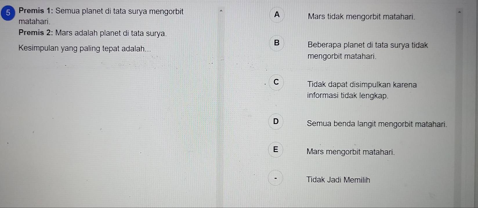 Premis 1: Semua planet di tata surya mengorbit
A Mars tidak mengorbit matahari.
matahari.
Premis 2: Mars adalah planet di tata surya.
B Beberapa planet di tata surya tidak
Kesimpulan yang paling tepat adalah...
mengorbit matahari.
C Tidak dapat disimpulkan karena
informasi tidak lengkap.
D Semua benda langit mengorbit matahari.
E Mars mengorbit matahari.
Tidak Jadi Memilih