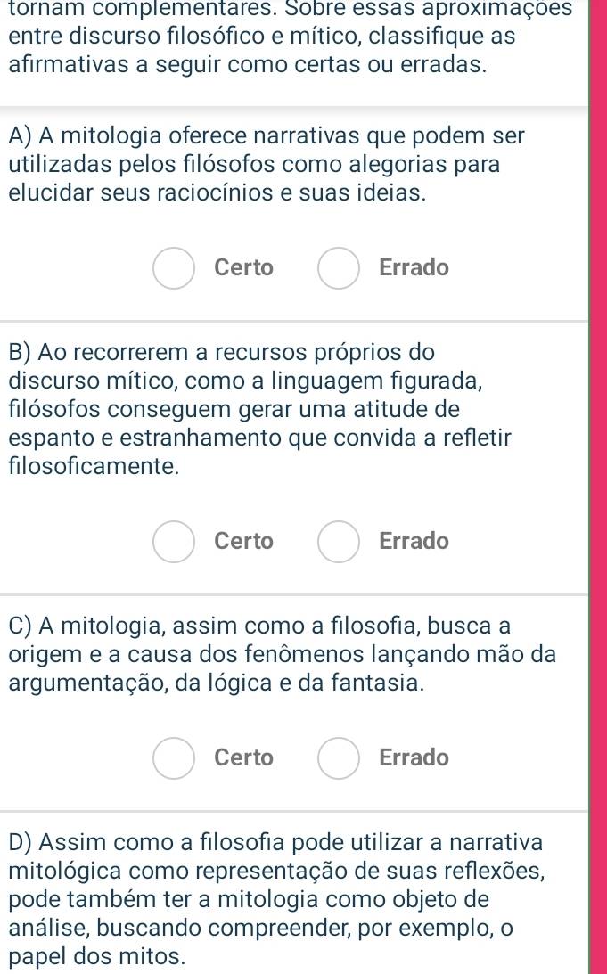 tornam complementares. Sobre essas aproxımações
entre discurso filosófico e mítico, classifique as
afirmativas a seguir como certas ou erradas.
A) A mitologia oferece narrativas que podem ser
utilizadas pelos filósofos como alegorias para
elucidar seus raciocínios e suas ideias.
Certo Errado
B) Ao recorrerem a recursos próprios do
discurso mítico, como a linguagem figurada,
filósofos conseguem gerar uma atitude de
espanto e estranhamento que convida a refletir
filosoficamente.
Certo Errado
C) A mitologia, assim como a filosofia, busca a
origem e a causa dos fenômenos lançando mão da
argumentação, da lógica e da fantasia.
Certo Errado
D) Assim como a filosofia pode utilizar a narrativa
mitológica como representação de suas reflexões,
pode também ter a mitologia como objeto de
análise, buscando compreender, por exemplo, o
papel dos mitos.